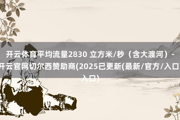 开云体育平均流量2830 立方米/秒（含大渡河）-开云官网切尔西赞助商(2025已更新(最新/官方/入口)