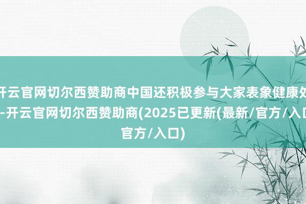 开云官网切尔西赞助商中国还积极参与大家表象健康处治-开云官网切尔西赞助商(2025已更新(最新/官方/入口)