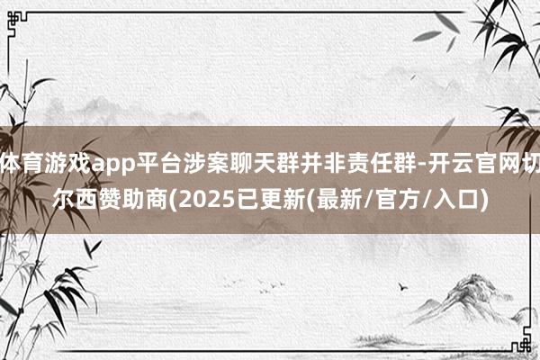 体育游戏app平台涉案聊天群并非责任群-开云官网切尔西赞助商(2025已更新(最新/官方/入口)