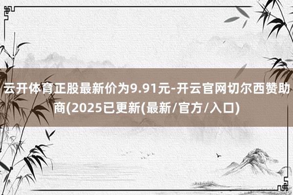 云开体育正股最新价为9.91元-开云官网切尔西赞助商(2025已更新(最新/官方/入口)