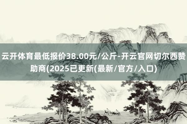 云开体育最低报价38.00元/公斤-开云官网切尔西赞助商(2025已更新(最新/官方/入口)