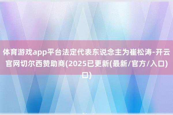体育游戏app平台法定代表东说念主为崔松涛-开云官网切尔西赞助商(2025已更新(最新/官方/入口)